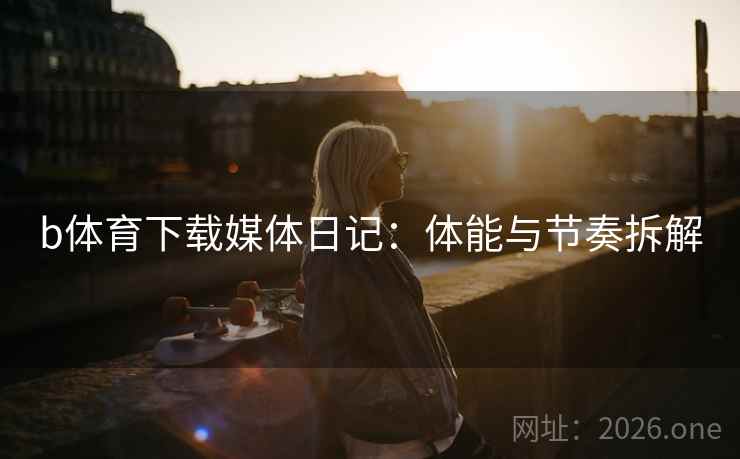 b体育下载媒体日记：体能与节奏拆解