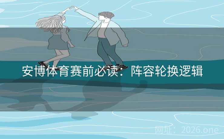 安博体育赛前必读：阵容轮换逻辑