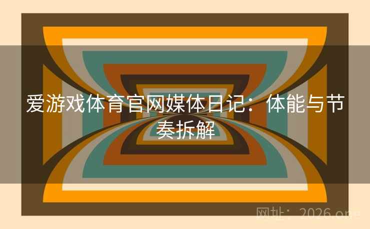 爱游戏体育官网媒体日记:体能与节奏拆解 爱游戏体育官网媒体日记:体能与节奏拆解